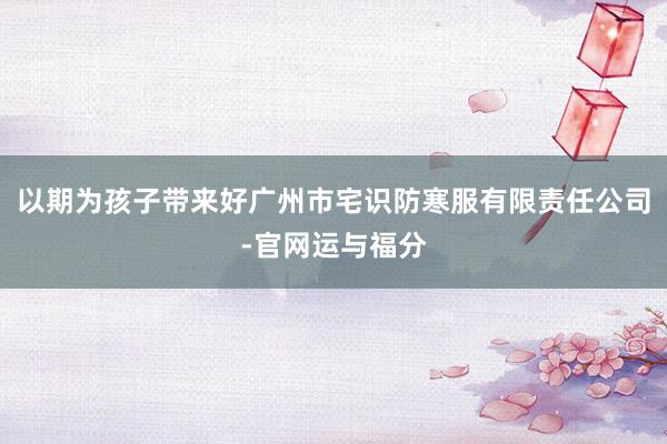 以期为孩子带来好广州市宅识防寒服有限责任公司-官网运与福分